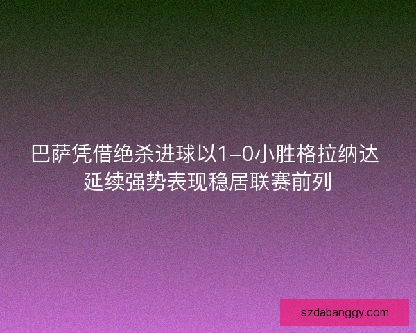 巴萨凭借绝杀进球以1-0小胜格拉纳达 延续强势表现稳居联赛前列
