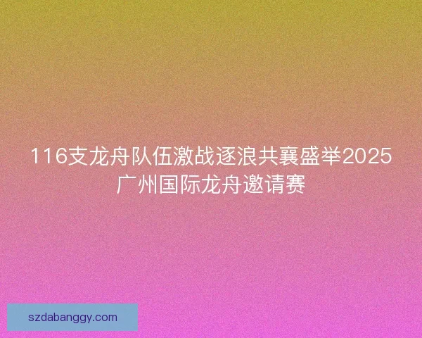 116支龙舟队伍激战逐浪共襄盛举2025广州国际龙舟邀请赛