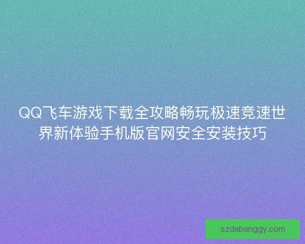 QQ飞车游戏下载全攻略畅玩极速竞速世界新体验手机版官网安全安装技巧