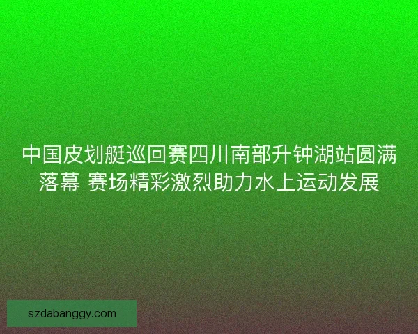 中国皮划艇巡回赛四川南部升钟湖站圆满落幕 赛场精彩激烈助力水上运动发展