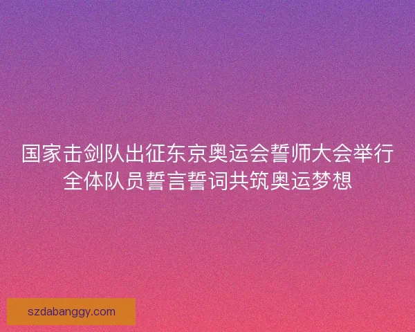 国家击剑队出征东京奥运会誓师大会举行全体队员誓言誓词共筑奥运梦想